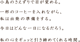 小鳥のさえずりで目が覚める。一杯のコーヒーを入れながら、私は出発の準備をする。今日はどんな一日になるだろう。これは私の心をギュッと引き締めてくれる。