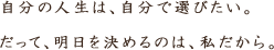 この世は選択肢で溢れている。自分の人生は、自分で選びたい。だって、明日を決めるのは私だから。